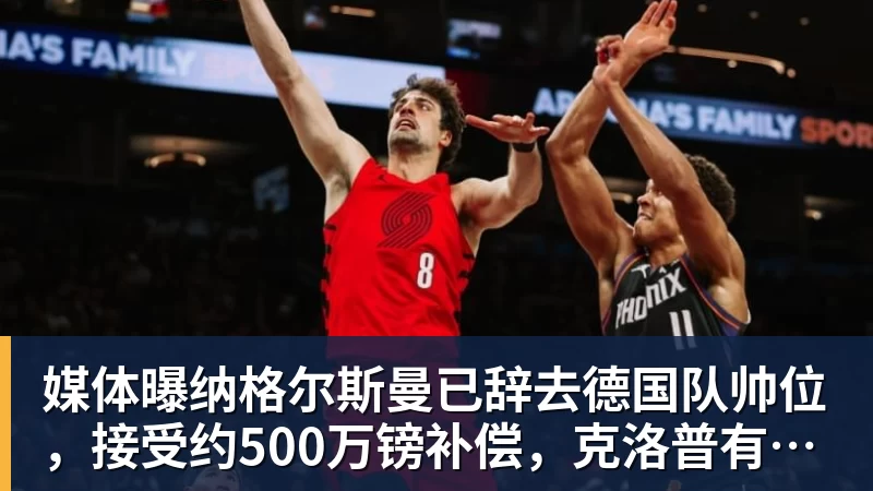 媒体曝纳格尔斯曼已辞去德国队帅位，接受约500万镑补偿，克洛普有望救火